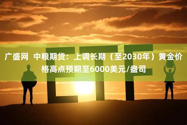 广盛网 中粮期货:上调长期(至2030年)黄金价格高点预期至6000美元/盎司