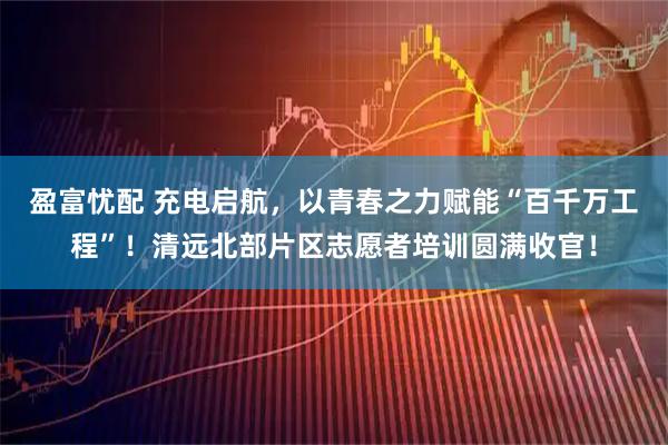 盈富忧配 充电启航,以青春之力赋能“百千万工程”!清远北部片区志愿者培训圆满收官!