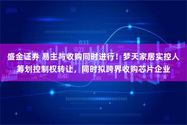 盛金证券 易主与收购同时进行!梦天家居实控人筹划控制权转让,同时拟跨界收购芯片企业