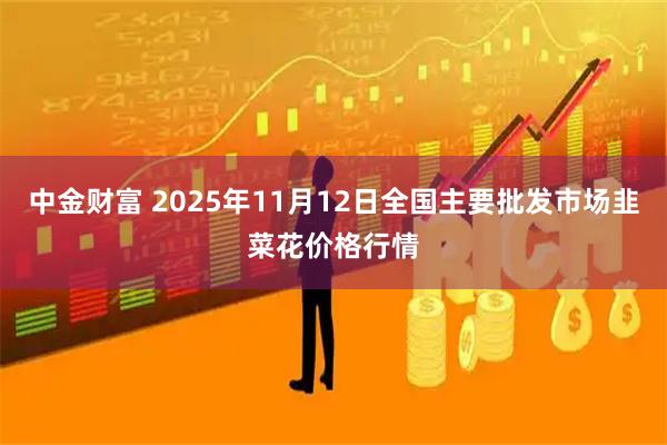 中金财富 2025年11月12日全国主要批发市场韭菜花价格行情