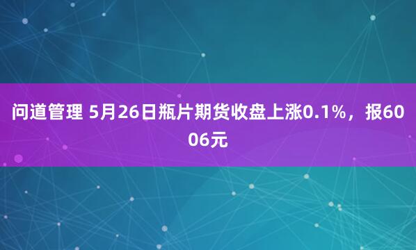 问道管理 5月26日瓶片期货收盘上涨0.1%，报6006元