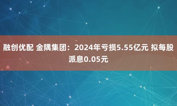 融创优配 金隅集团：2024年亏损5.55亿元 拟每股派息0.05元