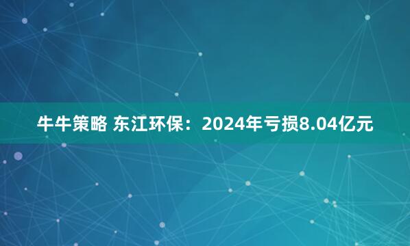 牛牛策略 东江环保：2024年亏损8.04亿元