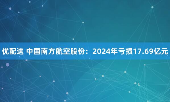 优配送 中国南方航空股份：2024年亏损17.69亿元