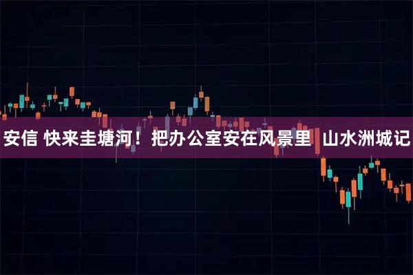 安信 快来圭塘河!把办公室安在风景里 山水洲城记