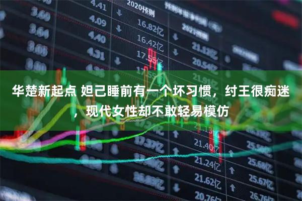 华楚新起点 妲己睡前有一个坏习惯,纣王很痴迷,现代女性却不敢轻易模仿